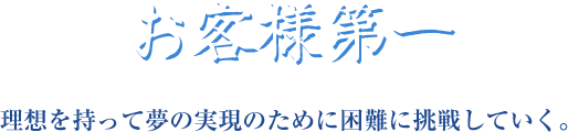 お客様第一 理想を持って夢の実現のために困難に挑戦していく。